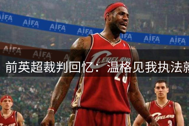 前英超裁判回忆：温格见我执法就预感阿森纳必败